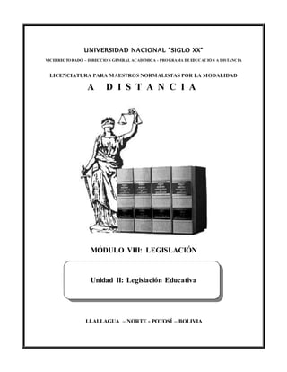 UNIVERSIDAD NACIONAL “SIGLO XX”
VICERRECTORADO – DIRECCION GENERAL ACADÉMICA - PROGRAMA DEEDUCACIÓN A DISTANCIA
LICENCIATURA PARA MAESTROS NORMALISTAS POR LA MODALIDAD
A D I S T A N C I A
MÓDULO VIII: LEGISLACIÓN
Unidad II: Legislación Educativa
LLALLAGUA – NORTE - POTOSÍ – BOLIVIA
 