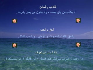 ‫الكذاب والخائن‬
        ‫ل يكذب من يثق بنفسه ، ول يخون من يعتز بشرفه .‬



                           ‫الحق والحب‬
         ‫بالحق خلقت السماوات والرض ، وبالحب قامتا .‬



                       ‫إذا أردت أن تعرف‬
‫إذا أردت أن تعرف منزلتك عنده فانظر : أين أقامك ؟ وبم استعملك ؟‬
 