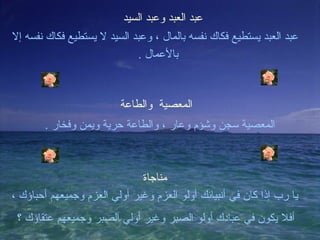 ‫عبد العبد وعبد السيد‬
‫عبد العبد يستطيع فكاك نفسه بالمال ، وعبد السيد ل يستطيع فكاك نفسه إل‬
                             ‫بالعمال .‬



                         ‫المعصية والطاعة‬
       ‫المعصية سجن وشؤم وعار ، والطاعة حرية ويمن وفخار .‬



                              ‫مناجاة‬
‫يا رب إذا كان في أنبيائك أولو العزم وغير أولي العزم وجميعهم أحباؤك ،‬
 ‫أفل يكون في عبادك أولو الصبر وغير أولي الصبر وجميعهم عتقاؤك ؟‬
 