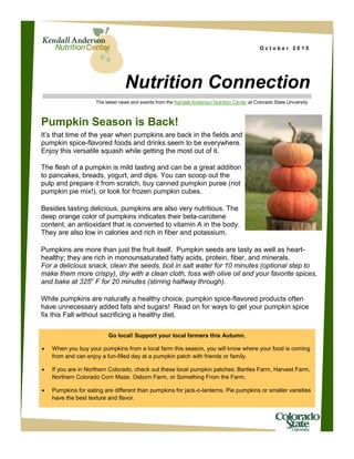 O c t o b e r 2 0 1 5
Nutrition Connection
The latest news and events from the Kendall Anderson Nutrition Center at Colorado State University
Pumpkin Season is Back!
It’s that time of the year when pumpkins are back in the fields and
pumpkin spice-flavored foods and drinks seem to be everywhere.
Enjoy this versatile squash while getting the most out of it.
The flesh of a pumpkin is mild tasting and can be a great addition
to pancakes, breads, yogurt, and dips. You can scoop out the
pulp and prepare it from scratch, buy canned pumpkin puree (not
pumpkin pie mix!), or look for frozen pumpkin cubes.
Besides tasting delicious, pumpkins are also very nutritious. The
deep orange color of pumpkins indicates their beta-carotene
content, an antioxidant that is converted to vitamin A in the body.
They are also low in calories and rich in fiber and potassium.
Pumpkins are more than just the fruit itself. Pumpkin seeds are tasty as well as heart-
healthy; they are rich in monounsaturated fatty acids, protein, fiber, and minerals.
For a delicious snack, clean the seeds, boil in salt water for 10 minutes (optional step to
make them more crispy), dry with a clean cloth, toss with olive oil and your favorite spices,
and bake at 325o
F for 20 minutes (stirring halfway through).
While pumpkins are naturally a healthy choice, pumpkin spice-flavored products often
have unnecessary added fats and sugars! Read on for ways to get your pumpkin spice
fix this Fall without sacrificing a healthy diet.
Go local! Support your local farmers this Autumn.
 When you buy your pumpkins from a local farm this season, you will know where your food is coming
from and can enjoy a fun-filled day at a pumpkin patch with friends or family.
 If you are in Northern Colorado, check out these local pumpkin patches: Bartles Farm, Harvest Farm,
Northern Colorado Corn Maze, Osborn Farm, or Something From the Farm.
 Pumpkins for eating are different than pumpkins for jack-o-lanterns. Pie pumpkins or smaller varieties
have the best texture and flavor.
 