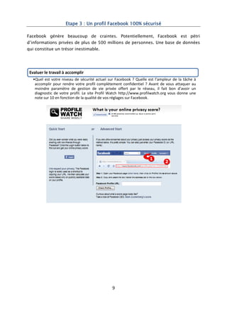 Etape 3 : Un profil Facebook 100% sécurisé

Facebook génère beaucoup de craintes. Potentiellement, Facebook est pétri
d’informations privées de plus de 500 millions de personnes. Une base de données
qui constitue un trésor inestimable.




 Evaluer le travail à accomplir
   •Quel est votre niveau de sécurité actuel sur Facebook ? Quelle est l’ampleur de la tâche à
    accomplir pour rendre votre profil complètement confidentiel ? Avant de vous attaquer au
    moindre paramètre de gestion de vie privée offert par le réseau, il fait bon d’avoir un
    diagnostic de votre profil. Le site Profil Watch http://www.profilwatch.org vous donne une
    note sur 10 en fonction de la qualité de vos réglages sur Facebook.




                                               9
 