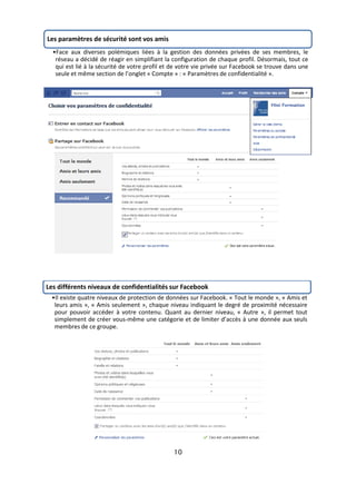 Les paramètres de sécurité sont vos amis
  •Face aux diverses polémiques liées à la gestion des données privées de ses membres, le
   réseau a décidé de réagir en simplifiant la configuration de chaque profil. Désormais, tout ce
   qui est lié à la sécurité de votre profil et de votre vie privée sur Facebook se trouve dans une
   seule et même section de l’onglet « Compte » : « Paramètres de confidentialité ».




Les différents niveaux de confidentialités sur Facebook
 •Il existe quatre niveaux de protection de données sur Facebook. « Tout le monde », « Amis et
  leurs amis », « Amis seulement », chaque niveau indiquant le degré de proximité nécessaire
  pour pouvoir accéder à votre contenu. Quant au dernier niveau, « Autre », il permet tout
  simplement de créer vous-même une catégorie et de limiter d’accès à une donnée aux seuls
  membres de ce groupe.




                                               10
 