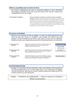 Mineur, une politique pour les moins de 18 ans
  •Les mineurs n’apparaissent pas dans les recherches publiques et leurs informations
   personnelles sont limitées à leurs amis et aux amis de leurs amis. Ceci dit, n’importe qui à
   la possibilité de mentir sur son âge…




Se trouver sur Facebook
 •Premier et plus important de tous les réglages : le niveau de visibilité générale de votre
  profil. Qui peut vous trouver sur Facebook ? Dans l’optique d’un profil le plus privé
  possible, il convient évidemment de limiter cette option aux amis. Pour les utilisateurs
  lambda du réseau, vous n’apparaitrez plus parmi les contacts potentiels ou les recherches.




Les informations de base
 •Protéger vos informations de base (formation, emploi, ville habitée et ville d’origine) est
  une étape supplémentaire vers un profil 100% sécurisé. Sans modification de réglages,
  certaines informations, telles que les centres d’intérêts, peuvent être visibles de tous à la
  moindre recherche sur votre patronyme.

 Compte -> Paramètres de confidentialité -> Entrer en contact sur Facebook ->
                                   Afficher les paramètres




                                                11
 