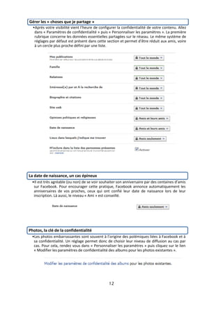Gérer les « choses que je partage »
  •Après votre visibilité vient l’heure de configurer la confidentialité de votre contenu. Allez
   dans « Paramètres de confidentialité » puis « Personnaliser les paramètres ». La première
   rubrique concerne les données essentielles partagées sur le réseau. Le même système de
   réglages par défaut est présent dans cette section et permet d’être réduit aux amis, voire
   à un cercle plus proche défini par une liste.




La date de naissance, un cas épineux
 •Il est très agréable (ou non) de se voir souhaiter son anniversaire par des centaines d’amis
  sur Facebook. Pour encourager cette pratique, Facebook annonce automatiquement les
  anniversaires de vos proches, ceux qui ont confié leur date de naissance lors de leur
  inscription. Là aussi, le niveau « Ami » est conseillé.




Photos, la clé de la confidentialité
 •Les photos embarrassantes sont souvent à l’origine des polémiques liées à Facebook et à
  sa confidentialité. Un réglage permet donc de choisir leur niveau de diffusion au cas par
  cas. Pour cela, rendez vous dans « Personnaliser les paramètres » puis cliquez sur le lien
  « Modifier les paramètres de confidentialité des albums pour les photos existantes ».




                                                12
 