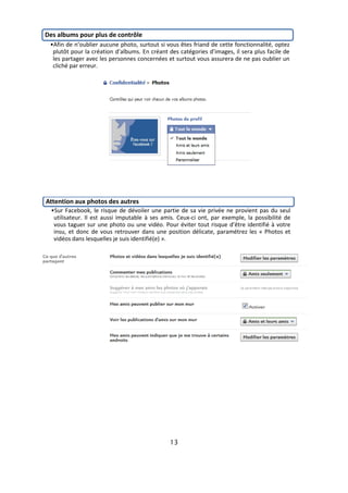 Des albums pour plus de contrôle
 •Afin de n’oublier aucune photo, surtout si vous êtes friand de cette fonctionnalité, optez
  plutôt pour la création d’albums. En créant des catégories d’images, il sera plus facile de
  les partager avec les personnes concernées et surtout vous assurera de ne pas oublier un
  cliché par erreur.




Attention aux photos des autres
  •Sur Facebook, le risque de dévoiler une partie de sa vie privée ne provient pas du seul
   utilisateur. Il est aussi imputable à ses amis. Ceux-ci ont, par exemple, la possibilité de
   vous taguer sur une photo ou une vidéo. Pour éviter tout risque d’être identifié à votre
   insu, et donc de vous retrouver dans une position délicate, paramétrez les « Photos et
   vidéos dans lesquelles je suis identifié(e) ».




                                               13
 