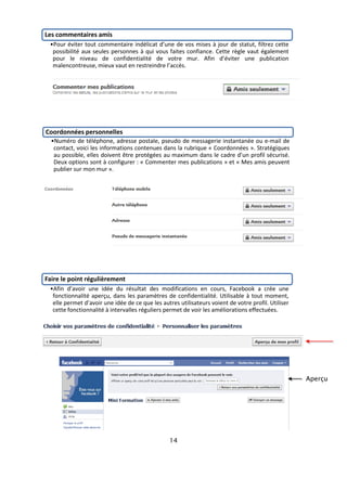 Les commentaires amis
 •Pour éviter tout commentaire indélicat d’une de vos mises à jour de statut, filtrez cette
  possibilité aux seules personnes à qui vous faites confiance. Cette règle vaut également
  pour le niveau de confidentialité de votre mur. Afin d’éviter une publication
  malencontreuse, mieux vaut en restreindre l’accès.




Coordonnées personnelles
  •Numéro de téléphone, adresse postale, pseudo de messagerie instantanée ou e-mail de
   contact, voici les informations contenues dans la rubrique « Coordonnées ». Stratégiques
   au possible, elles doivent être protégées au maximum dans le cadre d’un profil sécurisé.
   Deux options sont à configurer : « Commenter mes publications » et « Mes amis peuvent
   publier sur mon mur ».




Faire le point régulièrement
 •Afin d’avoir une idée du résultat des modifications en cours, Facebook a crée une
  fonctionnalité aperçu, dans les paramètres de confidentialité. Utilisable à tout moment,
  elle permet d’avoir une idée de ce que les autres utilisateurs voient de votre profil. Utiliser
  cette fonctionnalité à intervalles réguliers permet de voir les améliorations effectuées.




                                                                                                    Aperçu




                                                 14
 