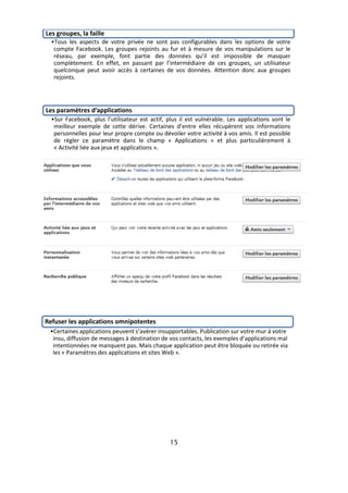 Les groupes, la faille
  •Tous les aspects de votre privée ne sont pas configurables dans les options de votre
   compte Facebook. Les groupes rejoints au fur et à mesure de vos manipulations sur le
   réseau, par exemple, font partie des données qu’il est impossible de masquer
   complètement. En effet, en passant par l’intermédiaire de ces groupes, un utilisateur
   quelconque peut avoir accès à certaines de vos données. Attention donc aux groupes
   rejoints.




Les paramètres d’applications
  •Sur Facebook, plus l’utilisateur est actif, plus il est vulnérable. Les applications sont le
   meilleur exemple de cette dérive. Certaines d’entre elles récupèrent vos informations
   personnelles pour leur propre compte ou dévoiler votre activité à vos amis. Il est possible
   de régler ce paramètre dans le champ « Applications » et plus particulièrement à
   « Activité liée aux jeux et applications ».




Refuser les applications omnipotentes
 •Certaines applications peuvent s’avérer insupportables. Publication sur votre mur à votre
  insu, diffusion de messages à destination de vos contacts, les exemples d’applications mal
  intentionnées ne manquent pas. Mais chaque application peut être bloquée ou retirée via
  les « Paramètres des applications et sites Web ».




                                                15
 