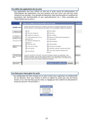Se méfier des applications de ses amis
  •Les applications que vous utilisez ne sont pas la seule source de préoccupation. En
   téléchargeant des applications, vos amis peuvent aussi leur ouvrir une voie vers votre
   compte et vos données. Il est possible de désactiver cette fonctionnalité en modifiant les
   paramètres des fonctionnalités et plus particulièrement les « Infos accessibles par
   l’intermédiaire de vos amis ».




Les listes pour mieux gérer les accès
 •La configuration de votre compte est un atout certain pour augmenter la confidentialité
  de vos données. Pour vous faciliter la tâche en réglant les accès avec plus de finesse
  encore, il n’y a rien de mieux que les listes. Le réglage par liste s’obtient en demandant le
  niveau de sécurité « Personnaliser ».




                                                16
 