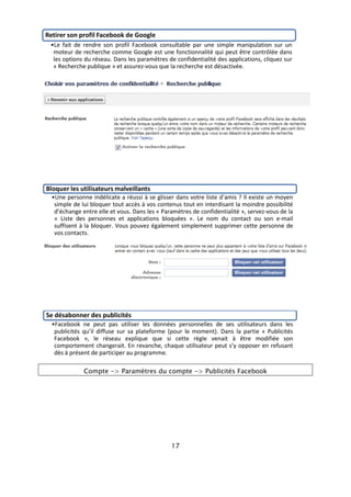 Retirer son profil Facebook de Google
 •Le fait de rendre son profil Facebook consultable par une simple manipulation sur un
  moteur de recherche comme Google est une fonctionnalité qui peut être contrôlée dans
  les options du réseau. Dans les paramètres de confidentialité des applications, cliquez sur
  « Recherche publique » et assurez-vous que la recherche est désactivée.




Bloquer les utilisateurs malveillants
  •Une personne indélicate a réussi à se glisser dans votre liste d’amis ? Il existe un moyen
   simple de lui bloquer tout accès à vos contenus tout en interdisant la moindre possibilité
   d’échange entre elle et vous. Dans les « Paramètres de confidentialité », servez-vous de la
   « Liste des personnes et applications bloquées ». Le nom du contact ou son e-mail
   suffisent à la bloquer. Vous pouvez également simplement supprimer cette personne de
   vos contacts.




Se désabonner des publicités
  •Facebook ne peut pas utiliser les données personnelles de ses utilisateurs dans les
   publicités qu’il diffuse sur sa plateforme (pour le moment). Dans la partie « Publicités
   Facebook », le réseau explique que si cette règle venait à être modifiée son
   comportement changerait. En revanche, chaque utilisateur peut s’y opposer en refusant
   dès à présent de participer au programme.

              Compte -> Paramètres du compte -> Publicités Facebook




                                               17
 