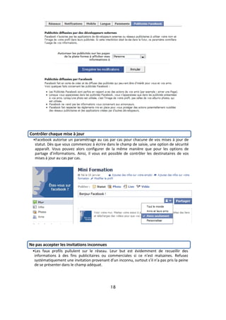 Contrôler chaque mise à jour
  •Facebook autorise un paramétrage au cas par cas pour chacune de vos mises à jour de
   statut. Dès que vous commencez à écrire dans le champ de saisie, une option de sécurité
   apparaît. Vous pouvez alors configurer de la même manière que pour les options de
   partage d’informations. Ainsi, il vous est possible de contrôler les destinataires de vos
   mises à jour au cas par cas.




Ne pas accepter les invitations inconnues
 •Les faux profils pullulent sur le réseau. Leur but est évidemment de recueillir des
  informations à des fins publicitaires ou commerciales si ce n’est malsaines. Refusez
  systématiquement une invitation provenant d’un inconnu, surtout s’il n’a pas pris la peine
  de se présenter dans le champ adéquat.




                                              18
 