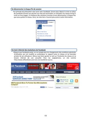 Se déconnecter à chaque fin de session
 •Le principe de précaution vaut aussi avec Facebook. Encore plus depuis la mise en place
  de Facebook Connect qui permet aux sites de reconnaître un utilisateur du réseau lorsqu’il
  surfe sur leurs pages. La meilleure des solutions consiste à vous déconnecter à chaque fois
  que vous quittez le réseau. Ainsi, les sites tiers n’auront plus accès à cette information.




Se tenir informé des évolutions de Facebook
  •Depuis que Facebook existe, on ne compte plus les changements des conditions générales
   d’utilisation qui ont modifié en profondeur le rapport entre le réseau et les données
   privées de ses utilisateurs. Mieux vaut donc garder un œil sur l’évolution du réseau en se
   tenant informé de son actualité. Pour les anglophones, un site comme
   http://www.allfacebook.com/ est une excellente source.




                                               19
 