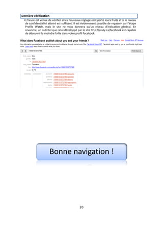 Dernière vérification
 •L’heure est venue de vérifier si les nouveaux réglages ont porté leurs fruits et si le niveau
  de confidentialité atteint est suffisant. Il est évidemment possible de repasser par l’étape
  Profile Watch, mais le site ne vous donnera qu’un niveau d’indication général. En
  revanche, un outil tel que celui développé par le site http://zesty.ca/facebook est capable
  de découvrir la moindre faille dans votre profil Facebook.




                      Bonne navigation !




                                               20
 