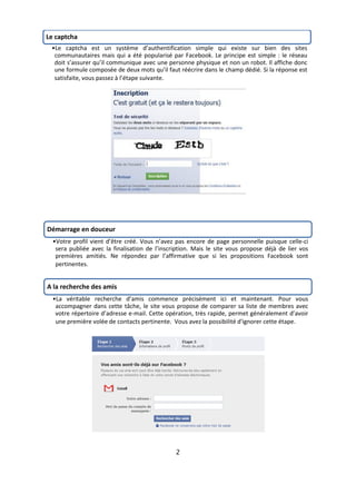 Le captcha
 •Le captcha est un système d’authentification simple qui existe sur bien des sites
  communautaires mais qui a été popularisé par Facebook. Le principe est simple : le réseau
  doit s’assurer qu’il communique avec une personne physique et non un robot. Il affiche donc
  une formule composée de deux mots qu’il faut réécrire dans le champ dédié. Si la réponse est
  satisfaite, vous passez à l’étape suivante.




Démarrage en douceur
  •Votre profil vient d’être créé. Vous n’avez pas encore de page personnelle puisque celle-ci
   sera publiée avec la finalisation de l’inscription. Mais le site vous propose déjà de lier vos
   premières amitiés. Ne répondez par l’affirmative que si les propositions Facebook sont
   pertinentes.


A la recherche des amis
  •La véritable recherche d’amis commence précisément ici et maintenant. Pour vous
   accompagner dans cette tâche, le site vous propose de comparer sa liste de membres avec
   votre répertoire d’adresse e-mail. Cette opération, très rapide, permet généralement d’avoir
   une première volée de contacts pertinente. Vous avez la possibilité d'ignorer cette étape.




                                               2
 