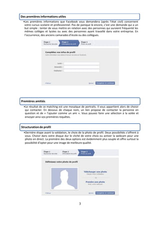 Des premières informations utiles
 •Les premières informations que Facebook vous demandera (après l’état civil) concernent
  votre cursus scolaire et professionnel. Pas de panique là encore, c’est une demande qui a un
  but simple : tenter de vous mettre en relation avec des personnes qui auraient fréquenté les
  mêmes collèges et lycées ou avec des personnes ayant travaillé dans votre entreprise. En
  l’occurrence, des anciens camarades d’école ou des collègues.




Premières amitiés
  •Le résultat de ce matching est une mosaïque de portraits. Il vous appartient alors de choisir
   qui contacter. En dessous de chaque nom, un lien propose de contacter la personne en
   question et de « l’ajouter comme un ami ». Vous pouvez faire une sélection à la volée et
   envoyer ainsi vos premières requêtes.


Structuration de profil
  •Dernière étape avant la validation, le choix de la photo de profil. Deux possibilités s’offrent à
   vous. Choisir dans votre disque dur le cliché de votre choix ou activer la webcam pour une
   photo en direct. La première des deux options est évidemment plus souple et offre surtout la
   possibilité d’opter pour une image de meilleure qualité.




                                                 3
 
