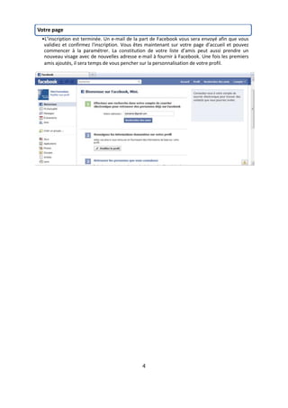 Votre page
 •L’inscription est terminée. Un e-mail de la part de Facebook vous sera envoyé afin que vous
  validiez et confirmez l'inscription. Vous êtes maintenant sur votre page d’accueil et pouvez
  commencer à la paramétrer. La constitution de votre liste d’amis peut aussi prendre un
  nouveau visage avec de nouvelles adresse e-mail à fournir à Facebook. Une fois les premiers
  amis ajoutés, il sera temps de vous pencher sur la personnalisation de votre profil.




                                              4
 
