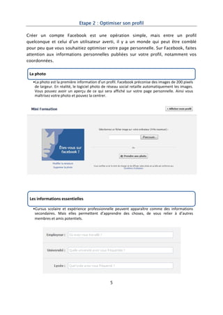 Etape 2 : Optimiser son profil

Créer un compte Facebook est une opération simple, mais entre un profil
quelconque et celui d’un utilisateur averti, il y a un monde qui peut être comblé
pour peu que vous souhaitiez optimiser votre page personnelle. Sur Facebook, faites
attention aux informations personnelles publiées sur votre profil, notamment vos
coordonnées.


 La photo
   •La photo est la première information d’un profil. Facebook préconise des images de 200 pixels
    de largeur. En réalité, le logiciel photo de réseau social retaille automatiquement les images.
    Vous pouvez avoir un aperçu de ce qui sera affiché sur votre page personnelle. Ainsi vous
    maîtrisez votre photo et pouvez la centrer.




 Les informations essentielles

   •Cursus scolaire et expérience professionnelle peuvent apparaître comme des informations
    secondaires. Mais elles permettent d’apprendre des choses, de vous relier à d’autres
    membres et amis potentiels.




                                                 5
 