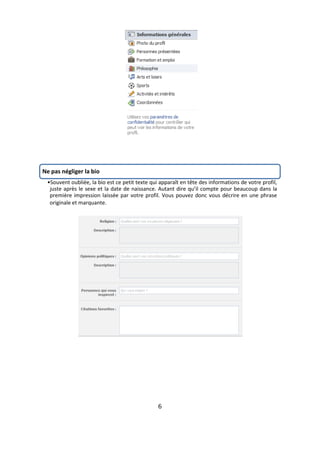 Ne pas négliger la bio
 •Souvent oubliée, la bio est ce petit texte qui apparaît en tête des informations de votre profil,
  juste après le sexe et la date de naissance. Autant dire qu’il compte pour beaucoup dans la
  première impression laissée par votre profil. Vous pouvez donc vous décrire en une phrase
  originale et marquante.




                                                6
 