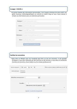 La page « Intérêts »

 •La partie Intérêts des informations personnelles, c’est l’espace artistique de votre profil. Vos
  goûts musicaux, cinématographiques ou culturels en disent long sur vous. Aussi, pensez à
  remplir ces informations avec une attention particulière.




Faciliter les rencontres

 •Sans être un Minitel rose 2.0, Facebook peut être un lieu de rencontre. Il est possible
  d’indiquer si vous êtes intéressés par des hommes ou des femmes, si vous êtes à la recherche
  d’amitié, de rencontre, d’une relation ou d’un réseau professionnel.




                                               7
 