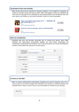 Les groupes et leurs sous entendu
 •Rien de plus facile que de rejoindre un groupe Facebook, ils se comptent en centaines de
  milliers et touchent à peu près tout les sujets. Mais il faut garder en tête que l’affiliation de
  votre nom à un groupe est une indication sur votre personnalité et que les groupes que vous
  avez rejoints sont visibles sur votre profil. Moralité : faites le tri dans vos groupes.




Gérer ses coordonnées
 •Facebook peut être une première passerelle vers un contact plus sérieux. Aussi, faites
  attention aux informations personnelles publiées sur votre profil, notamment vos
  coordonnées. Facebook permet d’indiquer son e-mail personnel et son numéro de téléphone.
  A éviter à moins d’être très restrictif sur sa liste d’amis.




En bonus, le site Web

 •Dans le champ d’informations personnelles, Facebook vous permet d’ajouter votre site, si
  vous en avez un. Et comme la plupart des utilisateurs n’en ont pas, ce champ est devenu une
  véritable vitrine. Chacun y met un lien vers son site préféré et, forcément, ça en dit long…




                                                8
 
