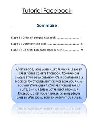 Tutoriel Facebook

                          Sommaire

Etape 1 : Créer un compte Facebook ............................... 1

Etape 2 : Optimiser son profil ......................................... 5

Etape 3 : Un profil Facebook 100% sécurisé .................... 9




    C’EST DÉCIDÉ, VOUS AUSSI ALLEZ FRANCHIR LE PAS ET
      CRÉER VOTRE COMPTE FACEBOOK. COMPRENDRE
   CHAQUE ÉTAPE DE LA CRÉATION, C ’EST COMPRENDRE LE
   MODE DE FONCTIONNEMENT DE FACEBOOK POUR AINSI
     POUVOIR L’APPLIQUER À D’AUTRES ACTIONS PAR LA
       SUITE. ENFIN, RÉUSSIR VOTRE INSCRIPTION SUR
     FACEBOOK, C ’EST VOUS ASSURER DE BONS DÉBUTS
    DANS LE WEB SOCIAL TOUT EN PRENANT DU PLAISIR.
 