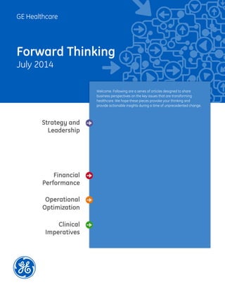GE Healthcare
Forward Thinking
July 2014
Welcome. Following are a series of articles designed to share
business perspectives on the key issues that are transforming
healthcare. We hope these pieces provoke your thinking and
provide actionable insights during a time of unprecedented change.
Financial
Performance
Strategy and
Leadership
Clinical
Imperatives
Operational
Optimization
Optimizing the Insight Infrastructure:
Key Learnings from Life Sciences Companies
By Thomas Richardson, PhD, MBA, PA-C, KJT Group Inc.
Integration...Where Do I Start?
By Staff Writer, GE Healthcare
The New Normal in Washington
By John Schaeffler, Government Affairs & Policy Leader, GE
2014 Economic Outlook
By Marco Annunziata, Global Market Intelligence Leader, GE
The Role of Caregivers in Aging America
By Kenneth J. Tomaszewski, PhD, MS, President, CEO, KJT Group Inc.
Big Data: Seeing the Forest Through the Trees
By Helen Stewart, Managing Principal, GE Healthcare Partners
 