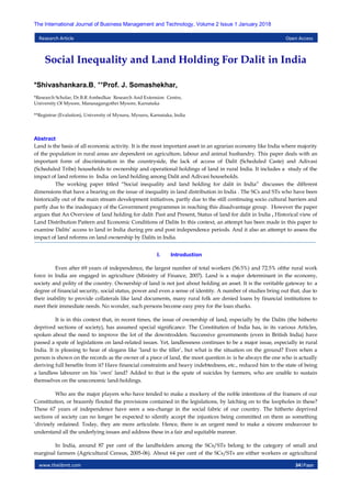 www.theijbmt.com 34|Page
The International Journal of Business Management and Technology, Volume 2 Issue 1 January 2018
Research Article Open Access
Social Inequality and Land Holding For Dalit in India
*Shivashankara.B, **Prof. J. Somashekhar,
*Research Scholar, Dr.B.R Ambedkar Research And Extension Centre,
University Of Mysore, Manasagangothri Mysore, Karnataka
**Registrar (Evalution), University of Mysuru, Mysuru, Karnataka, India
Abstract
Land is the basis of all economic activity. It is the most important asset in an agrarian economy like India where majority
of the population in rural areas are dependent on agriculture, labour and animal husbandry. This paper deals with an
important form of discrimination in the countryside, the lack of access of Dalit (Scheduled Caste) and Adivasi
(Scheduled Tribe) households to ownership and operational holdings of land in rural India. It includes a study of the
impact of land reforms in India on land holding among Dalit and Adivasi households.
The working paper titled “Social inequality and land holding for dalit in India” discusses the different
dimensions that have a bearing on the issue of inequality in land distribution in India . The SCs and STs who have been
historically out of the main stream development initiatives, partly due to the still continuing socio cultural barriers and
partly due to the inadequacy of the Government programmes in reaching this disadvantage group. However the paper
argues that An Overview of land holding for dalit: Past and Present, Status of land for dalit in India , Historical view of
Land Distribution Pattern and Economic Conditions of Dalits In this context, an attempt has been made in this paper to
examine Dalits‟ access to land in India during pre and post independence periods. And it also an attempt to assess the
impact of land reforms on land ownership by Dalits in India.
I. Introduction
Even after 69 years of independence, the largest number of total workers (56.5%) and 72.5% ofthe rural work
force in India are engaged in agriculture (Ministry of Finance, 2007). Land is a major determinant in the economy,
society and polity of the country. Ownership of land is not just about holding an asset. It is the veritable gateway to: a
degree of financial security, social status, power and even a sense of identity. A number of studies bring out that, due to
their inability to provide collaterals like land documents, many rural folk are denied loans by financial institutions to
meet their immediate needs. No wonder, such persons become easy prey for the loan sharks.
It is in this context that, in recent times, the issue of ownership of land, especially by the Dalits (the hitherto
deprived sections of society), has assumed special significance. The Constitution of India has, in its various Articles,
spoken about the need to improve the lot of the downtrodden. Successive governments (even in British India) have
passed a spate of legislations on land-related issues. Yet, landlessness continues to be a major issue, especially in rural
India. It is pleasing to hear of slogans like „land to the tiller‟, but what is the situation on the ground? Even when a
person is shown on the records as the owner of a piece of land, the moot question is: is he always the one who is actually
deriving full benefits from it? Have financial constraints and heavy indebtedness, etc., reduced him to the state of being
a landless labourer on his „own‟ land? Added to that is the spate of suicides by farmers, who are unable to sustain
themselves on the uneconomic land-holdings.
Who are the major players who have tended to make a mockery of the noble intentions of the framers of our
Constitution, or brazenly flouted the provisions contained in the legislations, by latching on to the loopholes in these?
These 67 years of independence have seen a sea-change in the social fabric of our country. The hitherto deprived
sections of society can no longer be expected to silently accept the injustices being committed on them as something
„divinely ordained. Today, they are more articulate. Hence, there is an urgent need to make a sincere endeavour to
understand all the underlying issues and address these in a fair and equitable manner.
In India, around 87 per cent of the landholders among the SCs/STs belong to the category of small and
marginal farmers (Agricultural Census, 2005-06). About 64 per cent of the SCs/STs are either workers or agricultural
 