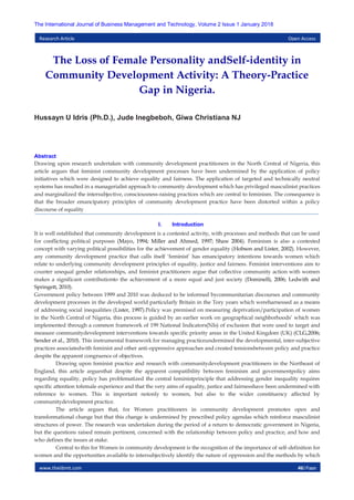 www.theijbmt.com 46|Page
The International Journal of Business Management and Technology, Volume 2 Issue 1 January 2018
Research Article Open Access
The Loss of Female Personality andSelf-identity in
Community Development Activity: A Theory-Practice
Gap in Nigeria.
Hussayn U Idris (Ph.D.), Jude Inegbeboh, Giwa Christiana NJ
Abstract
Drawing upon research undertaken with community development practitioners in the North Central of Nigeria, this
article argues that feminist community development processes have been undermined by the application of policy
initiatives which were designed to achieve equality and fairness. The application of targeted and technically neutral
systems has resulted in a managerialist approach to community development which has privileged masculinist practices
and marginalized the intersubjective, consciousness-raising practices which are central to feminism. The consequence is
that the broader emancipatory principles of community development practice have been distorted within a policy
discourse of equality
I. Introduction
It is well established that community development is a contested activity, with processes and methods that can be used
for conflicting political purposes (Mayo, 1994; Miller and Ahmed, 1997; Shaw 2004). Feminism is also a contested
concept with varying political possibilities for the achievement of gender equality (Hobson and Lister, 2002). However,
any community development practice that calls itself ‘feminist’ has emancipatory intentions towards women which
relate to underlying community development principles of equality, justice and fairness. Feminist interventions aim to
counter unequal gender relationships, and feminist practitioners argue that collective community action with women
makes a significant contributionto the achievement of a more equal and just society (Dominelli, 2006; Ledwith and
Springett, 2010).
Government policy between 1999 and 2010 was deduced to be informed bycommunitarian discourses and community
development processes in the developed world particularly Britain in the Tory years which wereharnessed as a means
of addressing social inequalities (Lister, 1997).Policy was premised on measuring deprivation/participation of women
in the North Central of Nigeria, this process is guided by an earlier work on geographical neighborhoods’ which was
implemented through a common framework of 199 National Indicators(NIs) of exclusion that were used to target and
measure communitydevelopment interventions towards specific priority areas in the United Kingdom (UK) (CLG,2006;
Sender et al., 2010). This instrumental framework for managing practiceundermined the developmental, inter-subjective
practices associatedwith feminist and other anti-oppressive approaches and created tensionsbetween policy and practice
despite the apparent congruence of objectives.
Drawing upon feminist practice and research with communitydevelopment practitioners in the Northeast of
England, this article arguesthat despite the apparent compatibility between feminism and governmentpolicy aims
regarding equality, policy has problematized the central feministprinciple that addressing gender inequality requires
specific attention tofemale experience and that the very aims of equality, justice and fairnesshave been undermined with
reference to women. This is important notonly to women, but also to the wider constituency affected by
communitydevelopment practice.
The article argues that, for Women practitioners in community development promotes open and
transformational change but that this change is undermined by prescribed policy agendas which reinforce masculinist
structures of power. The research was undertaken during the period of a return to democratic government in Nigeria,
but the questions raised remain pertinent, concerned with the relationship between policy and practice, and how and
who defines the issues at stake.
Central to this for Women in community development is the recognition of the importance of self-definition for
women and the opportunities available to intersubjectively identify the nature of oppression and the methods by which
 
