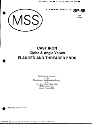 I S S SP-85 94 W 5770640 0500320 529 W 
S T A N D A R D P R A C T I C E SP-85 
1994 
Edition 
CAST IRON 
Globe 81 Angle Valves 
FLANGED AND THREADED ENDS 
Developed and Approved 
by the 
Manufacturers Standardization Society 
of the 
Valve and Fittings Industry, Inc. 
127 Park Street, N.E. 
Vienna, Virginia 221 80 
O Originally Approved 1976 
COPYRIGHT Manufacturers Standardization Society of the Valve and Fittings 
Licensed by Information Handling Services 
 