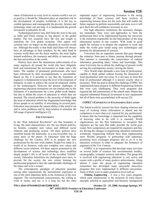 Session T2E
978-1-4244-1970-8/08/$25.00 ©2008 IEEE October 22 – 25, 2008, Saratoga Springs, NY
38th
ASEE/IEEE Frontiers in Education Conference
T2E-20
status of Education in every level in western world is not yet
as good as it should be. Education plays an important role in
the development of peoples worldwide. It is the key to
combat ignorance and consequently the poverty. Science and
technology alone can not help. It is fundamental the growth
investment in education for all.
Technological power may shift from the west to the east
as India and China emerge as big players in the global
market. The two countries have the size and weight to
transform the 21st global economy. This aspect will
certainly have an impact on the education in western world
too. Although the reality is that India and China will always
have an advantage in their numbers, by the other hand in
western world there are the freest markets, the most highly
trained workforce, the resources and ability to innovate, and
the best universities in the world.
History facts show the innumerous achievements of so
many engineers all around the world who have diligently
built and transformed the environment to make men’s life
better. The number of prominent professionals who have
been referenced by their accomplishments is uncountable.
Based on this it is possible to say that the formation of
engineers is fundamental to keep the level of development of
humanity in order to achieve the social development similar
to the technological. However the present challenges of
engineering education institutions are not limited only to the
formation of a professional for a new global work market,
but also to defeat the crises of education in which they are
inserted. The crucial problem is the necessity of think again
the kind of education which has fragmented knowledge that
drives people to an inability of articulating its several parts.
Education must promote the natural ability of the mind to set
and to solve problems and by inter-relation to stimulate the
full usage of general intelligence [2].
THE UNIVERSITY
In the “Post Industrial Revolution” era that humanity is
living, the main characteristics are: the neo liberal policies,
no borders, complete new values and different social
relations and producing system. All these policies have
modified human life drastically, in a non-reversible way, in
many parts of the planet. In Education field the huge
challenge for the Century XXI is to prepare the new
professional for the new work market. People live today in a
world of no frontiers, with new complete new values and
different social relations. All these aspects promoted by the
development of science and technology have modified
deeply people’s life in all levels of the so-called “Global”
society. Education institutions are challenged once more, to
provide for the society the new citizen forming the
professional prepared to face the unpredictable challenges of
the future and to be a winner.
The contemporary paradigm of education preaches
among other requirements the international experience as
one of the most important skills in the formation of the new
engineer. The environmental consciousness, the willing to
work in teams, and etc, it is a long list but the most
important aspect of engineering formation is the strong
knowledge of basic sciences and basic sciences of
engineering because these are the tools that will enable the
future engineer to perform successfully and more over it will
give them the self confidence necessary to win.
For high education institutions the necessary changes
are immediate. New ways and approaches to form the
professional have to be implemented because the university
is the institution responsible for the final product of the long
educational system in any country. With weak or good
pupils the mission is to prepare the engineers to work and
make the world goes round using new technologies and
promote the advancement of sciences.
University has an important mission that goes through
the centuries, from past to future, passing through present.
This mission is essentially the conservation of cultural
inheritance generating ideas, values and knowledge. This
same University has to defeat the challenge of present world
serving the contemporary society viewing the future.
New World order demands a new kind of professional,
capable to think global without loosing the dimension of
local peculiarities and vice-versa. It is not easy to form this
kind of professional although it is known exactly what is
necessary. With the goal to defeat this challenge COPEC has
implemented many projects in different Engineering Schools
that were very challenging. They were programs that
required the full commitment of the school team. Others that
required substantial financial investment in new equipments
but all of them were accomplished with success [3].
COPEC’S EXPERIENCE IN ENGINEERING EDUCATION
The linked world by internet has been shaping relations and
ways of working where information is shared and the
competence is more than ever required for any professional.
It means that the knowledge is important but the capability
of knowing what to do with it is essential. World
organizations are the first institutions to recognize that
engineers are the ones that make possible the world goes
round. New competences are required for engineers and they
are driving the changes in engineering education institutions
worldwide. Engineering Schools have been implementing
more flexible programs in partnership with industries,
promoting more exchanges programs and so on. It is the
education evolution in order to adequate the formation of
engineers of the 21st. Century.
COPEC is an organization that develops many activities
on several fields of sciences like environmental, healthy,
oceanography, computer sciences and others. The group that
is involved with engineering education is very active and
counts with a profile of many positive achievements. Along
almost 5 years the group of engineering education
researchers has developed many successful innovative
programs that were implemented in different universities.
Some of them were in under graduation level such as:
Fishing Engineering - it was a five years program,
which main characteristic is the inclusion of extra classes
specially selected as aquiculture and business management
 