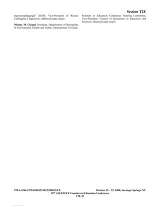Session T2E
978-1-4244-1970-8/08/$25.00 ©2008 IEEE October 22 – 25, 2008, Saratoga Springs, NY
38th
ASEE/IEEE Frontiers in Education Conference
T2E-23
Ingenieurpädagogik" (IGIP); Vice-President of Réseau
Carthagène d`Ingénierie; cdrbrito@copec.org.br.
Melany M. Ciampi, President, Organization of Researches
in Environment, Health and Safety; International Co-Chair,
Frontiers in Education Conference Steering Committee;
Vice-President, Council of Researches in Education and
Sciences; melany@copec.org.br
View publication stats
 