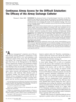 Critical Care and Trauma
Section Editor: Jukka Takala




Continuous Airway Access for the Difﬁcult Extubation:
The Efﬁcacy of the Airway Exchange Catheter
                  Thomas C. Mort, MD            BACKGROUND: The American Society of Anesthesiologists Task Force on the Man-
                                                agement of the Difficult Airway regards the concept of an extubation strategy as a
                                                logical extension of the intubation process, although the literature does not provide
                                                a sufficient basis for evaluating the merits of an extubation strategy. Use of an
                                                airway exchange catheter (AEC) to maintain access to the airway has been reported
                                                on only a limited basis.
                                                METHODS: I reviewed an observational analysis of a prospectively collected difficult
                                                airway quality improvement database for patients who were extubated over an
                                                AEC for a known or presumed difficult airway primarily in the intensive care unit.
                                                The data were reviewed for time to reintubation, number of attempts to reintubate
                                                the trachea, method of securing the airway, incidence of hypoxemia during
                                                reintubation, and complications encountered during reestablishment of the airway.
                                                RESULTS: Fifty-one patients with an indwelling AEC failed their extubation trial.
                                                Forty-seven of 51 AEC patients were successfully reintubated over the AEC (92%),
                                                with 41 of 47 on the first attempt (87%). In three of the four AEC reintubation
                                                failures, the AEC was inadvertently removed from the glottis during the reintuba-
                                                tion process, and one patient had significant laryngeal edema precluding endotra-
                                                cheal tube advancement.
                                                CONCLUSIONS: Maintaining continuous access to the airway postextubation via an
                                                AEC can be an important component of an extubation strategy in selected difficult
                                                airway patients. The indwelling AEC appears to increase the first-pass success rate in
                                                patients with known or suspected difficult airways and decrease the incidence of
                                                complications in patients intolerant of extubation and requiring tracheal reintubation.
                                                (Anesth Analg 2007;105:1357–62)




“A      irway management” comprises care of the pa-
tient during tracheal intubation, maintenance of the
                                                                                  improve patient safety (2). Therefore, maintaining a
                                                                                  conduit within the trachea that affords the ability to
endotracheal tube (ETT) in situ, and extubation, with                             resecure the airway may serve as the central point of a
continued control of the airway into the postextuba-                              preformulated extubation strategy (1).
tion period. The American Society of Anesthesiolo-                                   Airway exchange catheters (AEC) have been used
gists Task Force on the Management of the Difficult                               to more safely change ETT as well as to maintain
Airway regards the concept of an extubation strategy                              access to the airway after extubation, thus allowing a
as a logical extension of the intubation process. Cur-                            reversible extubation if needed (3– 6). Successful rein-
rent literature does not provide a sufficient basis for                           tubation of the trachea with an AEC for a difficult
evaluating the merits of an extubation strategy (1), and                          extubation is not a new concept, yet reports of this
most efforts have been expended on addressing strat-                              practice have been limited. Three separate groups
egies, safety concerns and techniques for intubating                              reviewed 278 difficult extubation patients, but only 29
the trachea, with relatively little attention paid to                             patients required attempted reintubation over the
extubation. Further, the Closed Claim Analysis for
                                                                                  AEC. Details of the tracheal reintubation were pro-
difficult airway management concluded that the de-
                                                                                  vided in only 4 of the 29 AEC-assisted reintubation
velopment of management strategies covering emer-
                                                                                  attempts, and no complications were reported (6).
gence and the recovery phase after extubation may
                                                                                  Published complications related to the AEC have been
   From the *Department of Anesthesiology, Simulation Center, Hartford            more plentiful than reports touting the AEC’s role in
Hospital, Hartford; and †Department of Anesthesiology, University of              maintaining access during the clinician’s most difficult
Connecticut School of Medicine, Farmington, Connecticut.
                                                                                  airway encounters; hence, the literature offers few details
   Accepted for publication July 17, 2007.
                                                                                  regarding its reintubation success on a larger scale
   There are no conflicts of interest to be disclosed by the author
regarding this manuscript.                                                        (7–13). Extubation intolerance (failure) is relatively un-
   Address for correspondence and reprint requests to Thomas C.                   common in the elective operating room (OR) patient, but
Mort, MD, Department of Anesthesiology, 80 Seymour St., Hartford                  the critically ill intensive care patient suffers extubation
Hospital, Hartford, CT 06015. Address e-mail to tmort@harthosp.org.               failure regularly (0.4%–25%) (14 –24).
   Copyright © 2007 International Anesthesia Research Society                        Patients with a known or suspected difficult airway
DOI: 10.1213/01.ane.0000282826.68646.a1
                                                                                  represent a patient cohort who may benefit from an

Vol. 105, No. 5, November 2007                                                                                                           1357
 