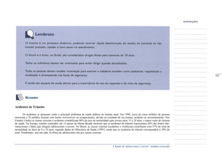 A Saúde de Adolescentes e Jovens - módulo avançado
Resumo
Acidentes de Trânsito
Os acidentes se destacam como o principal problema de saúde pública no mundo atual. Em 1990, cerca de cinco milhões de pessoas
morreram e 78 milhões ficaram com lesões irreversíveis ou incapacitantes, devido ao resultado de um trauma, acidente ou envenenamento. Nos
Estados Unidos as causas externas e acidentes contabilizam 80% da taxa de mortalidade para jovens entre 15 e 24 anos, o maior custo do sistema
de saúde. Na Europa, estudos realizados em 15 países na última década mostram que os acidentes de trânsito representam 84% das lesões não-
intencionais e fatais que atingem adolescentes e jovens. No Brasil, as causas externas (acidentes e violências) contribuem com 57% do total da
mortalidade na faixa de 0 a 19 anos, segundo dados do Ministério da Saúde (1995), sendo que os acidentes de trânsito correspondem a 30% do
total. Atualmente, sete em cada 10 óbitos de adolescentes são por causas externas.
_____
107
 