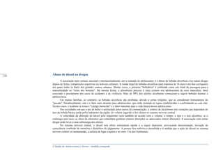 A Saúde de Adolescentes e Jovens - módulo avançado
Abuso de álcool ou drogas
A associação mais comum, nacional e internacionalmente, em se tratando de adolescentes, é o abuso de bebidas alcoólicas e/ou outras drogas
depois de festas, competições esportivas ou festivais culturais. A venda ilegal de bebidas alcoólicas para menores de 18 anos é um fato corriqueiro
em quase todos os bares dos grandes centros urbanos. Muitas vezes, a primeira "bebedeira" é celebrada como um ritual de passagem para a
masculinidade ou "reino dos homens". Da mesma forma, o alcoolismo precoce é mais comum nos adolescentes do sexo masculino, fator
associado e precipitante dos casos de acidentes e de violência. Mais de 90% dos adultos alcoólatras começaram a ingerir bebidas durante a
adolescência.
Em muitas famílias, ao contrário, as bebidas alcoólicas são proibidas, devido a certas religiões, que as consideram instrumentos do
"pecado". Paradoxalmente, este é o fator mais atraente para adolescentes, que estão testando as regras estabelecidas e confrontando-se com elas.
Nesses casos, o acidente se torna o "castigo merecido" e o fator marcante para a vida futura desses adolescentes.
Nas sociedades em que o ato de beber é estimulado pelos meios de comunicação, o critério de alcoolismo tem variações que dependem do
teor da bebida básica usada pelos habitantes da região, do volume ingerido e dos efeitos no sistema nervoso central.
A velocidade da absorção do álcool pelo organismo varia também de acordo com o volume, o tempo, o tipo e o teor alcoólico, se o
estômago está vazio ou cheio de alimentos que contenham gorduras (menor absorção) ou adocicados (maior absorção). A associação com outras
drogas pode levar a uma sobrecarga dos efeitos.
No sistema nervoso central, o álcool tem efeito estimulante rápido e a seguir depressor, provocando desorientação, turvação de
consciência, confusão de memória e distúrbios de julgamento. A pessoa fica eufórica e desinibida e á medida que a ação do álcool no sistema
nervoso central vai aumentando, a euforia dá lugar á apatia e ao sono. Um dos fenômenos
_____
110
 