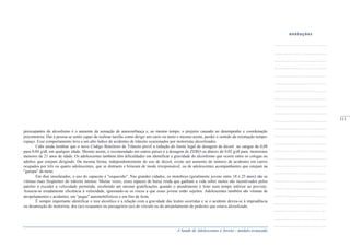 A Saúde de Adolescentes e Jovens - módulo avançado
preocupantes do alcoolismo é o aumento da sensação de autoconfiança e, ao mesmo tempo, o prejuízo causado no desempenho e coordenação
psicomotora. Daí a pessoa se sentir capaz de realizar tarefas como dirigir um carro ou moto e mesmo assim, perder o sentido da orientação tempo-
espaço. Esse comportamento leva a um alto índice de acidentes de trânsito ocasionados por motoristas alcoolizados.
Cabe ainda lembrar que o novo Código Brasileiro de Trânsito prevê a redução do limite legal de dosagem de álcool no sangue de 0,08
para 0,04 g/dl, em qualquer idade. Mesmo assim, o recomendado em outros países é a dosagem de ZERO ou abaixo de 0,02 g/dl para motoristas
menores de 21 anos de idade. Os adolescentes também têm dificuldades em identificar a gravidade do alcoolismo que ocorre entre os colegas ou
adultos que estejam dirigindo. Da mesma forma, independentemente do uso de álcool, existe um aumento do número de acidentes em carros
ocupados por três ou quatro adolescentes, que se distraem e brincam de modo irresponsável, ou de adolescentes acompanhantes que estejam na
"garupa" da moto.
Em dias ensolarados, o uso do capacete é "esquecido". Nas grandes cidades, os motoboys (geralmente jovens entre 18 e 25 anos) são as
vítimas mais freqüentes do trânsito intenso. Muitas vezes, esses rapazes de baixa renda que ganham a vida sobre motos são incentivados pelos
patrões a exceder a velocidade permitida, recebendo até mesmo gratificações quando o atendimento é feito num tempo inferior ao previsto.
Associa-se erradamente eficiência à velocidade, ignorando-se os riscos a que esses jovens estão sujeitos. Adolescentes também são vítimas de
atropelamentos e acidentes, em "pegas" automobilísticos e em fins de festa.
É sempre importante identificar o teor alcoólico e a relação com a gravidade das lesões ocorridas e se o acidente deveu-se à imprudência
ou desatenção do motorista, dos (as) ocupantes ou passageiros (as) do veículo ou do atropelamento de pedestre que estava alcoolizado.
_____
111
 