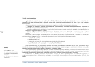 A Saúde de Adolescentes e Jovens - módulo avançado
Estado pós-traumático
Após um trauma ou ocorrência de um acidente, 15 a 20% dos indivíduos traumatizados ou acidentados desenvolvem um distúrbio pós-
traumático ou um estado de confusão mental e emocional, descrito como "distúrbio do stress pós-traumático" (em inglês, PTSD – Post - Traumatic
Stress Disorder).
Atualmente, o distúrbio é reconhecido como uma síndrome psiquiátrica, definida por três associações de sintomas:
"flashbacks" ou sintomas de repetição ou recordações do evento traumático, com reações intensas psicológicas ou fisiológicas de
estímulos de stress que são associadas ao trauma;
sintomas de negação, repulsa ou bloqueio na tentativa de evitar lembranças do trauma, sensações de separação, dissociação dos fatos ou
das pessoas e lugares relacionados ao acidente;
sintomas de "hiper-alerta" ou excitação persistente com dificuldades, como o sono, alimentação e respostas exageradas a qualquer
estímulo.
Clinicamente, a dissociação pode ser definida como um estado alterado de consciência no qual a informação, as memórias e as emoções não
estão associadas ou integradas entre si e a realidade dos fatos que ocorreram. Podem manifestar-se em quatro estados:
Amnesia do evento;
Despersonalização;
Alteração do senso de identidade e perda de memória pessoal;
Experiências de auto-absorção e intensa "espiritualidade".
Essas reações emocionais que ocorrem após um trauma ou acidente podem prolongar-se por horas ou dias ou ter conseqüências para o
resto da vida dessa pessoa e da família. Alguns fatores atuam como contribuintes ou agravantes para a persistência da síndrome, como perdas
traumáticas ocorridas durante a infância, abusos ou episódios de violência no passado.
Vários sintomas podem ser atribuídos a alterações do sistema hipotalâmico-pituitário-adrenal ou sistema nervoso simpático: insônia, perda
de memória e de concentração, distúrbios da alimentação ou gastrintestinais, problemas de tensão pré-menstrual ou irregularidades menstruais,
distúrbios de aprendizagem ou hiper-atividade, hipertensão arterial, choros freqüentes e outras queixas vagas e recorrentes.
O tratamento dos distúrbios emocionais pós-traumáticos baseia-se em técnicas psicoterapêuticas ou modificações cognitivas ou
comportamentais que envolvam o adolescente e sua família, para uma nova relação de conexão, apoio e diferentes perspectivas para hábitos de vida
futuros.
Glossário
Sistema AVPU: A = alerta,
V = responde ao estímulo Verbal,
P = responde ao estímulo doloroso
(dor =pain) e
U = não responsivo (não responsivo =
unresponsive)
_____
112
 