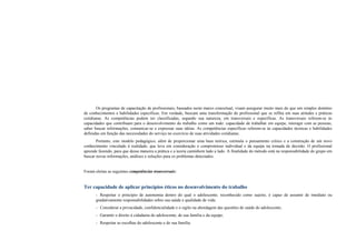 Os programas de capacitação de profissionais, baseados neste marco conceitual, visam assegurar muito mais do que um simples domínio
de conhecimentos e habilidades específicas. Em verdade, buscam uma transformação do profissional que se reflita em suas atitudes e práticas
cotidianas. As competências podem ser classificadas, segundo sua natureza, em transversais e específicas. As transversais referem-se às
capacidades que contribuam para o desenvolvimento do trabalho como um todo: capacidade de trabalhar em equipe, interagir com as pessoas,
saber buscar informações, comunicar-se e expressar suas idéias. As competências específicas referem-se às capacidades técnicas e habilidades
definidas em função das necessidades do serviço no exercício de suas atividades cotidianas.
Portanto, este modelo pedagógico, além de proporcionar uma base teórica, estimula o pensamento crítico e a construção de um novo
conhecimento vinculado à realidade, que leva em consideração o compromisso individual e da equipe na tomada de decisão. O profissional
aprende fazendo, para que dessa maneira a prática e a teoria caminhem lado a lado. A finalidade do método está na responsabilidade do grupo em
buscar novas informações, análises e soluções para os problemas detectados.
Foram eleitas as seguintes competências transversais:
Ter capacidade de aplicar princípios éticos no desenvolvimento do trabalho
- Respeitar o princípio de autonomia dentro do qual o adolescente, reconhecido como sujeito, é capaz de assumir de imediato ou
gradativamente responsabilidades sobre sua saúde e qualidade de vida;
- Considerar a privacidade, confidencialidade e o sigilo na abordagem das questões de saúde do adolescente;
- Garantir o direito à cidadania do adolescente, de sua família e da equipe;
- Respeitar as escolhas do adolescente e de sua família.
 