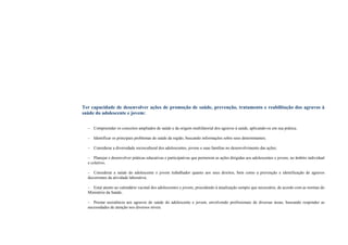 Ter capacidade de desenvolver ações de promoção de saúde, prevenção, tratamento e reabilitação dos agravos à
saúde do adolescente e jovem:
– Compreender os conceitos ampliados de saúde e da origem multifatorial dos agravos à saúde, aplicando-os em sua prática;
– Identificar os principais problemas de saúde da região, buscando informações sobre seus determinantes;
– Considerar a diversidade sociocultural dos adolescentes, jovens e suas famílias no desenvolvimento das ações;
– Planejar e desenvolver práticas educativas e participativas que permeiem as ações dirigidas aos adolescentes e jovens, no âmbito individual
e coletivo;
– Considerar a saúde do adolescente e jovem trabalhador quanto aos seus direitos, bem como a prevenção e identificação de agravos
decorrentes da atividade laborativa;
– Estar atento ao calendário vacinal dos adolescentes e jovens, procedendo à atualização sempre que necessário, de acordo com as normas do
Ministério da Saúde;
– Prestar assistência aos agravos de saúde do adolescente e jovem, envolvendo profissionais de diversas áreas, buscando responder as
necessidades de atenção nos diversos níveis.
 