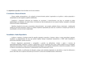 As competências específicas foram divididas em três áreas temáticas:
Crescimento e Desenvolvimento
– Efetuar medidas antropométricas e de avaliação do desenvolvimento puberal, registrando-as em gráficos e tabelas apropriados e
interpretando seu valor segundo os padrões estabelecidos;
– Estabelecer o diagnóstico diferencial dos distúrbios de crescimento e desenvolvimento com base na correlação de dados
epidemiológicos, de anamnese, de exame clínico e da história de vida do adolescente em seu contexto familiar, orientando a solicitação
criteriosa de exames complementares;
– Identificar situações de risco para o crescimento e desenvolvimento – por exemplo, condições clínicas e nutricionais – estabelecendo
medidas de prevenção pertinentes; conhecer as condutas terapêuticas apropriadas para cada caso; reconhecer as situações que deverão ser
encaminhadas a serviços de maior complexidade.
Sexualidade e Saúde Reprodutiva
– Conhecer a anatomia e fisiologia normal do aparelho reprodutivo masculino e feminino; indicar o exame ginecológico oportuno;
reconhecer os comportamentos de risco que possam implicar doenças sexualmente transmissíveis e AIDS; saber encaminhar a
profissionais habilitados, quando necessário;
– Prevenir, diagnosticar precocemente e acompanhar a gravidez na adolescência; orientar e apoiar o exercício da
maternidade/paternidade; identificar e orientar os adolescentes e jovens sexualmente ativos para a prática saudável de sua sexualidade;
diagnosticar precocemente e tratar os principais problemas ginecológicos: vulvovaginites, dismenorréia e amenorréia secundária; conhecer
os aspectos socioculturais que influenciam o comportamento sexual do adolescente e jovem;
– Considerar a família, os profissionais de educação e amigos como elementos importantes na vida afetiva e sexual do adolescente e
jovem; saber lidar com os aspectos emocionais que envolvem a vivência da sexualidade durante a adolescência.
 