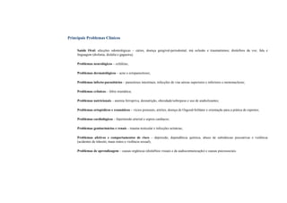 Principais Problemas Clínicos
Saúde Oral: afecções odontológicas – cáries, doença gengival-periodontal, má oclusão e traumatismos; distúrbios da voz, fala e
linguagem (disfonia, dislalia e gagueira);
Problemas neurológicos – cefaléias;
Problemas dermatológicos – acne e ectoparasitoses;
Problemas infecto-parasitários – parasitoses intestinais, infecções de vias aéreas superiores e inferiores e mononucleose;
Problemas crônicos – febre reumática;
Problemas nutricionais – anemia ferropriva, desnutrição, obesidade/sobrepeso e uso de anabolizantes;
Problemas ortopédicos e reumáticos – vícios posturais, artrites, doença de Osgood-Schlater e orientação para a prática de esportes;
Problemas cardiológicos – hipertensão arterial e sopros cardíacos;
Problemas geniturinários e renais – trauma testicular e infecções urinárias;
Problemas afetivos e comportamentos de risco – depressão, dependência química, abuso de substâncias psicoativas e violência
(acidentes de trânsito, maus tratos e violência sexual);
Problemas de aprendizagem – causas orgânicas (distúrbios visuais e da audiocomunicação) e causas psicossociais.
 
