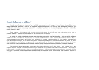 Como trabalhar com os módulos?
Antes de mais nada, queremos dizer a você que a finalidade deste material é servir de base para o desenvolvimento do seu trabalho, dentro
da atenção à saúde do adolescente e jovem em sua comunidade. Sua participação é vital — só você será capaz de adaptar as informações nele
contidas para as necessidades de sua equipe na assistência à população. Acreditamos ser esta uma estratégia para a discussão e reflexão das
práticas de atenção à saúde.
Muitas perguntas e várias respostas estão presentes, entretanto este material não pretende trazer todas as perguntas, nem ter todas as
respostas, até porque a proposta é iniciar um diálogo que não se esgota nesses dois módulos.
As pessoas que fizeram esse material discutiram muito sobre qual seria a melhor forma de apresentá-lo a você. Esta não foi uma tarefa
fácil. É muito difícil desenvolver uma linguagem única que se adapte aos diferentes modos de falar, de sentir e de viver. Foram muitas as idéias e,
finalmente, chegamos à conclusão de que a melhor forma de interessá-lo e estimular as discussões acerca dos eixos temáticos, seria trazer fatos
reais. Os episódios são narrados, em sua maioria, em capítulos com perguntas e informações pertinentes aos assuntos em questão. Por serem
relatos reais, podemos mais facilmente nos aproximar de seus protagonistas, do que eles sentiram, do que eles pensaram, do que eles fizeram.
Essas histórias nos foram contadas por vários profissionais de saúde, trazendo aspectos especialmente valiosos para a construção do material.
Esta metodologia de auto-aprendizagem compõe-se de dois módulos, um básico com 12 casos clínicos e outro avançado com 14, que
podem ser utilizados de acordo com as demandas e necessidades identificadas no seu cotidiano, sem obedecer, obrigatoriamente, a uma sequência
predeterminada. A lógica de construção e desenvolvimento das competências é dinâmica e criativa, procurando estabelecer uma relação dialética
entre teoria e realidade do trabalho. Quanto maior for o diálogo entre os membros da equipe, mais facilmente serão atingidos os objetivos do
material.
 