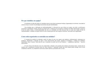Por que trabalhar em equipe?
Os problemas de saúde não podem ser entendidos dentro de uma lógica estritamente biológica, fragmentadora do indivíduo e descolada do
contexto em que se inserem. Sua abordagem necessita de uma ação interdisciplinar.
Uma estratégia para a viabilização da interdisciplinaridade é a discussão dos casos clínicos em equipe, com todos os profissionais
envolvidos no atendimento. Estudar e decidir em conjunto sobre a conduta de um caso propicia a avaliação com olhares diferenciados e auxilia na
divisão de tarefas. Porém, a interdisciplinaridade não deve ser confundida com todos faze-rem tudo, ou como uma simples divisão de
responsabilidades. O trabalho em equipe consiste no único caminho para uma visão integral do indivíduo, valorizando suas singularidades.
Como estão organizados os conteúdos nos módulos?
O conteúdo dos módulos foi elaborado a partir de relatos de casos, que seguem uma seqüência: problematização; enumeração dos
problemas; identificação e indicação de ações a serem desenvolvidas pela equipe; sugestões de abordagens e condutas dos problemas
identificados; dicas e resumos. Cada relato de caso é construído de acordo com os eixos temáticos — competências específicas — descritos
anteriormente.
Os casos clínicos têm diferentes níveis de complexidade e abordam as três grandes áreas temáticas previamente eleitas, contudo não são
modelos que se reproduzem da mesma forma nos vários contextos. É importante ressaltar que cada situação poderá abranger mais de uma
competência específica. As competências transversais estarão implícitas, permeando todos os casos.
 