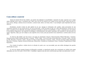 Como utilizar o material
Apesar da estrutura flexível dos módulos, que permite uma adaptação às possibilidades e aspirações do grupo, sugerimos que as etapas
sejam cumpridas, passo a passo. Acreditamos que o ideal é que você use esse material com a equipe em que esteja inserido, sempre que possível.
Leia, escreva, rabisque, construa árvores de decisão e, acima de tudo, utilize-o de forma crítica. A sua avaliação é parte importante dos nossos
objetivos.
Inicialmente, proceda à leitura de cada capítulo de um caso. Agregue às informações nele contidas, outras provenientes de suas
experiências anteriores, de suas leituras prévias e de casos já discutidos. A partir da junção de tudo isso, reflita individualmente e discuta com seu
grupo as questões por nós elaboradas, procurando respondê-las esgotando ao máximo as possibilidades. A seguir, é importante que você sintetize
as suas hipóteses diagnósticas, suas sugestões de abordagem e encaminhamentos num quadro esquemático que sistematize as suas discussões em
equipe. Sugerimos, ainda, que você compare as suas sugestões com as nossas, para que possamos trocar experiências e construir juntos um novo
saber.
Ao final de cada módulo você terá acesso a um grupo de instrumentos (Anexos): Desenvolvimento Puberal Masculino e Feminino,
Desenvolvimento Pondo-Estaturtal Masculino e Feminino - NCHS, Tabela - Níveis de Pressão Arterial Masculino e Feminino, Tabela - Percentis
de IMC Masculino e Feminino, Tabela - Percentis de Prega Triciptal Masculino e Feminino, Tabela - Percentis de Prega Cutânea Subscapular
Masculino e Feminino, Esquema Vacinal de Rotina para Adolescentes, Formulário de Atendimento Clínico, Formulário Complementar de Saúde
Reprodutiva.
Esse conjunto de gráficos e tabelas deverá ser utilizado de acordo com a sua necessidade, para uma melhor abordagem das questões
identificadas nos casos.
Se você tiver alguma sugestão baseada em bibliografia consultada, ou identificado questões não consideradas nos módulos pela equipe
elaboradora, por favor envie para o NESA/UERJ. A finalidade é organizar uma rede entre os profissionais que lidam com adolescentes e jovens.
 