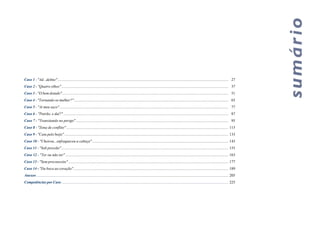 Caso 1 - "Ad...delmo" .................................................................................................................................................................................. 27
Caso 2 - "Quatro olhos" .............................................................................................................................................................................. 37
Caso 3 - "O bem dotado".............................................................................................................................................................................. 51
Caso 4 - "Tornando-se mulher?" ................................................................................................................................................................. 65
Caso 5 - "Ai meu saco" ................................................................................................................................................................................ 77
Caso 6 - "Patrão, e daí?" ............................................................................................................................................................................ 87
Caso 7 - "Transitando no perigo" ............................................................................................................................................................... 95
Caso 8 - "Zona de conflito" ......................................................................................................................................................................... 115
Caso 9 - "Caiu pelo beijo" ........................................................................................................................................................................... 133
Caso 10 - "Cheirou...enfraqueceu a cabeça" .............................................................................................................................................. 143
Caso 11 - "Sob pressão" .............................................................................................................................................................................. 155
Caso 12 - "Ter ou não ter" .......................................................................................................................................................................... 163
Caso 13 - "Sem preconceito" ....................................................................................................................................................................... 177
Caso 14 - "Da boca ao coração".................................................................................................................................................................. 189
Anexos ......................................................................................................................................................................................................... 205
Competências por Caso ............................................................................................................................................................................... 225
 