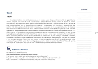 Caso I
1a Parte
Em visita domiciliar a uma família, composta de um casal e quatro filhos, que foi acometida de gripe há uma
semana, o agente comunitário de saúde é informado que todos melhoraram, exceto Adelmo, de 12 anos. Ele persiste
com febre, que se acentuou nos últimos dois dias, com calafrios, falta de apetite e tosse incessante, de dia e de noite. A
mãe, por conta própria, está Ihe dando antitérmico (aspirina) e xarope caseiro com mel, guaco e agrião. A casa que
habitam é de dois quartos, muito úmida e está em obras para a construção de um novo quarto. Sua irmã de oito anos
tem uma co!eção de bichos de pelúcia. Todos os filhos dormem no mesmo quarto. Pedro, o agente de saúde, percebe
que além dos sintomas respiratórios, Adelmo apresenta gagueira. Adelmo está na 4° série, tendo repetido uma vez a 2°
série e uma vez a 3° série. Diz que não gosta da escola, porque quando a professora pede que leia em voz alta, sente a
respiração presa, principalmente no final da leitura, ficando nervoso e tenso, o que provoca muitos risos na turma.
Nessas ocasiões a professora procura ajudá-lo, finalizando as palavras que ele não consegue completar. Sua família
não valoriza o problema. Os pais simplesmente mandam que ele fale devagar, tranqüilizando-o. Para eles, isso é normal
e com o tempo vai passar. Adelmo não sabe precisar o inicio da gagueira, mas há muito tempo é apelidado pelos
amigos de "gaguinho". Diz querer ficar bom logo porque, com a tosse, seu problema de fala está pior. O agente
comunitário de saúde marca uma consulta para o adolescente na Unidade de Saúde da Família.
Refletindo e Discutindo
Que problemas você identifica nesse caso?
Como os diferentes membros da equipe devem manejar esse caso?
O que mais você gostaria de saber nesse caso para elucidar suas hipóteses diagnósticas?
De que forma você vê a integração dos setores envolvidos para auxiliar na melhor conduta frente à realidade local?
Como o meio ambiente e as relações pessoais interferem na evolução do quadro clínico do adolescente?
_____
27
 