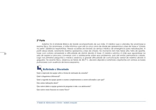 A Saúde de Adolescentes e Jovens - módulo avançado
2ª Parte
Adelmo foi à Unidade Básica de Saúde acompanhado de sua mãe. O médico que o atendeu fez anamnese e
exame físico. Na anamnese, a mãe informou que até os cinco anos de idade ele apresentava crises de tosse e "chiado
no peito" (sibilância respiratória). Nessas ocasiões era levado ao serviço médico de emergência para nebulizações. A
partir dessa idade, raramente Adelmo apresentou crises de chiado. No momento tem tido febre alta, falta de apetite,
tosse com catarro amarelado e dificuldade de dormir devido à tosse. O médico solicitou à mãe que aguardasse na
sala de espera e procurou conversar com o adolescente sobre seus problemas, pois até então permanecia calado.
Logo nas primeiras perguntas o médico observou a grande dificuldade de comunicação verbal de Adelmo devido à
gagueira. No exame físico, observou-se febre de 38,5° C, discreta dispnéia e estertores crepitantes em ambas as bases
pulmonares com ausência de broncoespasmo.
Refletindo e Discutindo
Qual a impressão da equipe sobre a forma de realização da consulta?
Qual o diagnóstico diferencial?
Qual a sugestão da equipe quanto a exames complementares a serem solicitados e por quê?
Que outras indicações daria?
Que outros dados a equipe gostaria de perguntar à mãe e ao adolescente?
Que outros sinais buscaria no exame físico?
_____
30
 
