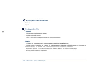 A Saúde de Adolescentes e Jovens - módulo avançado
Aspectos Relevantes Identificados
Pneumonia
Gagueira
Abordagem/Conduta
Pneumonia
- Solicitar exames complementares de imediato;
- Reforçar o controle do ambiente;
- Marcar o retorno para verificação dos resultados dos exames complementares.
Gagueira
- Orientar os pais, os responsáveis ou os professores para que evitem forçar o gago a falar melhor;
- Informar aos pais ou responsáveis que a gagueira será sempre atenuada pela compreensão da família e, também, pela possibilidade de
se expressar sem pressa, sem apreensão, diante de interlocutores que o escutem com interesse e compreensão;
- Encaminhar a um Centro de Saúde, de maior complexidade, onde haja um Serviço de Fonoaudiologia e Psicologia;
- Procurar garantir a continuidade do tratamento.
_____
32
 