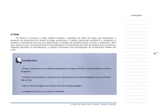 A Saúde de Adolescentes e Jovens - módulo avançado
3ª Parte
No retorno à consulta, à tarde, Adelmo recebeu o resultado do Raio-X de tórax, que demonstrou a
presença de pneumonia em ambas as bases pulmonares. O médico prescreveu antibiótico e antitérmico e
ressaltou a importância de uma boa alimentação e ingestão de bastante líquido durante o tratamento. Além
disso, reforçou que o acompanhamento fonoaudiológico é fundamental para que ele adquira auto-confiança e
melhores resultados na escolarização. O agente comunitário ficou encarregado de acompanhar Adelmo em
casa.
_____
33
 