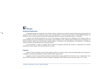 A Saúde de Adolescentes e Jovens - módulo avançado
Resumo
Problemas Respiratórios
As pneumonias podem ser causadas por vírus, bactérias e fungos. O pneumococo é a bactéria responsável pela maioria das pneumonias. Os
sintomas são febre, calafrios, dor torácica (no peito) e tosse com expectoração. A maioria dos casos pode ser tratada ambulatorialmente com
antibióticos, mas os casos mais graves necessitam de hospitalização (falta de ar, cansaço, extremidades cianóticas – arroxeadas)
A sinusite é uma infecção bacteriana de um ou mais seios paranasais, que pode surgir como complicação de um resfriado comum. A
sinusite também pode ser uma complicação de rinite alérgica, corpos estranhos no nariz, obstrução nasal à drenagem dos seios paranasais e de
abscessos dentários. Muitas vezes está associada a esportes aquáticos. O tratamento é feito, principalmente, com antibióticos. As medidas de
controle do ambiente são fundamentais para os pacientes alérgicos.
A poeira domiciliar, o cigarro, a umidade, pêlos de animais são alérgenos potenciais que favorecem o aparecimento dos sintomas
respiratórios e pioram o quadro clínico das infecções das vias aéreas.
Gagueira
Gaguejar é falar com repetições, hesitar na fala, bloquear as palavras. Por diversas razões, existe uma desorganização entre o pensamento e
a linguagem, sem que haja anormalidade nos órgãos fonadores (lábios, língua, dentes).
A gagueira se inicia com uma alteração na fluência normal da fala da criança, geralmente em torno dos 3 anos e o aparecimento ocorre
devido a fatores psicológicos, hereditários e distúrbios lingüísticos (linguagem). Pode, também, aparecer mais tarde, entre os 10 e 12 anos.
_____
34
_____
34
 