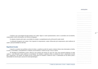 A Saúde de Adolescentes e Jovens - módulo avançado
Constata-se que a porcentagem de gagos diminui com a idade. Alguns se curam espontaneamente, outros se acomodam com seu distúrbio,
compensando-o através da disciplina e do controle da linguagem.
Em algumas situações pode surgir a necessidade de avaliação e acompanhamento pelo profissional de saúde mental.
A reeducação da gagueira nem sempre é fácil, depende do comportamento, sempre influenciado pelo temperamento, pelas tendências do
caráter e pela personalidade do indivíduo.
Repetência Escolar
Longe de se constituir num problema exclusivo do aluno, a repetência escolar diz respeito a inúmeros fatores inter-relacionados (a família,
a escola, a comunidade), e principalmente às condições socioeconômicas e culturais em que vivem os sujeitos.
Na abordagem da problemática escolar, observa-se que somente uma minoria de casos tem como causa principal problemas de saúde
orgânica – como alterações visuais, auditivas ou neurológicas. Na realidade, a repetência reflete as condições de vida e o significado da escola
para o adolescente e sua família. Na medida em que a escola deixa de considerar a história de vida e o conhecimento de seus alunos, perde a
oportunidade de cativá-los para o processo de ensino-aprendizagem.
_____
35
 