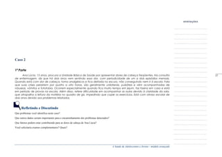 A Saúde de Adolescentes e Jovens - módulo avançado
Caso 2
1ª Parte
Ana Lúcia, 15 anos, procura a Unidade Básica de Saúde por apresentar dores de cabeça freqüentes. Na consulta
de enfermagem, diz que há dois anos vem sentindo essa dor, com periodicidade de um a dois episódios mensais.
Quando está com dor de cabeça, toma analgésicos e fica deitada no escuro, não conseguindo nem ir à escola. Fala
que suas crises persistem por quatro a oito horas, são geralmente unilaterais, pulsáteis e vêm acompanhadas de
náuseas, vômitos e fotofobia. Ocorrem especialmente quando fica muito tempo em jejum, faz faxina em casa e está
em período de provas na escola. Além disso, refere dificuldade em acompanhar as aulas devido à claridade da sala,
que atrapalha a leitura da matéria no quadro de giz, impedindo que copie os exercícios. Está com atraso escolar de
dois anos devido aos problemas relatados.
Refletindo e Discutindo
Que problemas você identifica neste caso?
Que outros dados seriam importantes para o encaminhamento dos problemas detectados?
Que fatores podem estar contribuindo para as dores de cabeça de Ana Lúcia?
Você solicitaria exames complementares? Quais?
_____
37
 